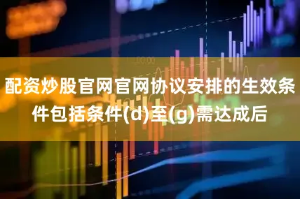 配资炒股官网官网协议安排的生效条件包括条件(d)至(g)需达成后