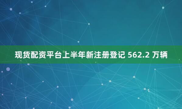 现货配资平台上半年新注册登记 562.2 万辆