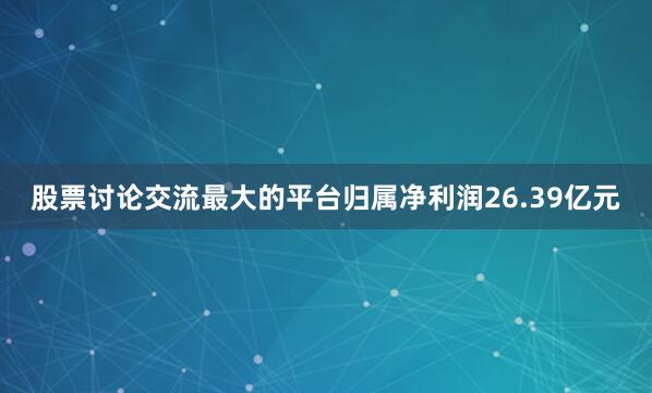 股票讨论交流最大的平台归属净利润26.39亿元