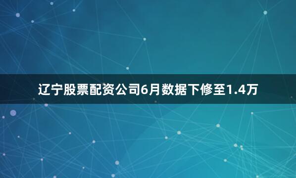 辽宁股票配资公司6月数据下修至1.4万